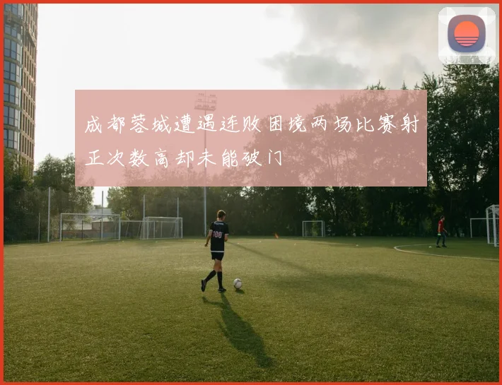 成都蓉城遭遇连败困境两场比赛射正次数高却未能破门