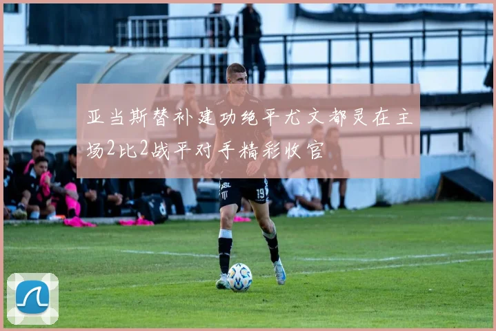 亚当斯替补建功绝平尤文都灵在主场2比2战平对手精彩收官