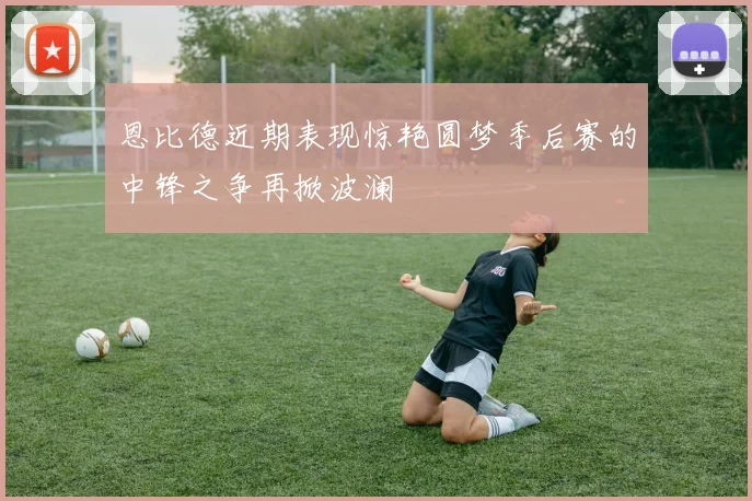 恩比德近期表现惊艳圆梦季后赛的中锋之争再掀波澜