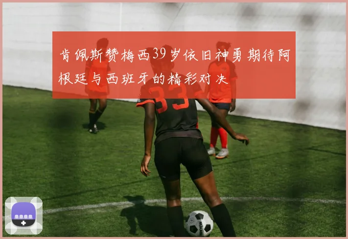 肯佩斯赞梅西39岁依旧神勇期待阿根廷与西班牙的精彩对决