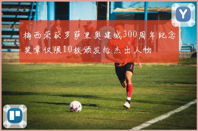 梅西荣获罗萨里奥建城300周年纪念奖章仅限10枚颁发给杰出人物