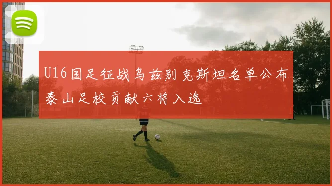 U16国足征战乌兹别克斯坦名单公布泰山足校贡献六将入选
