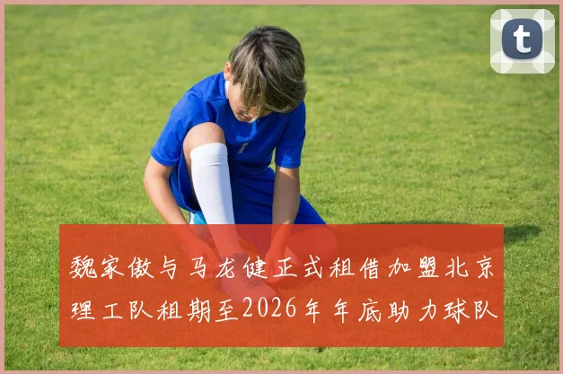 魏家傲与马龙健正式租借加盟北京理工队租期至2026年年底助力球队发展