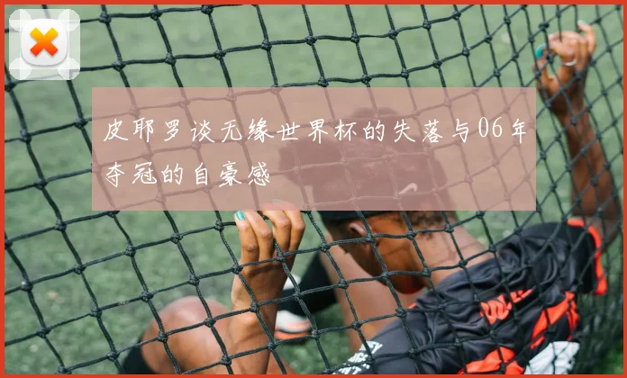 皮耶罗谈无缘世界杯的失落与06年夺冠的自豪感