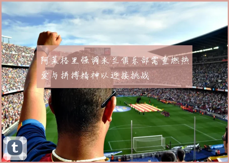 阿莱格里强调米兰俱乐部需重燃热爱与拼搏精神以迎接挑战