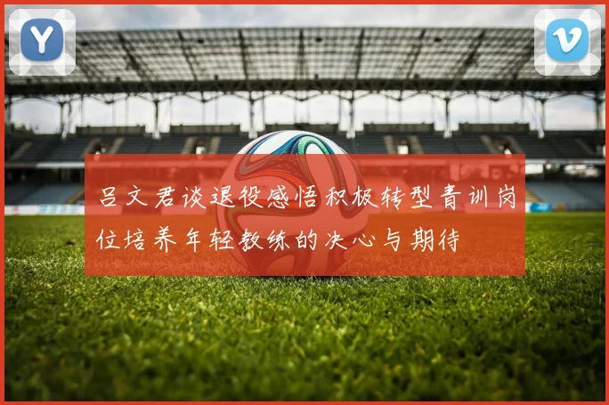 吕文君谈退役感悟积极转型青训岗位培养年轻教练的决心与期待