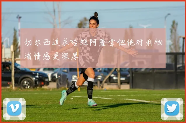 切尔西追求哈维阿隆索但他对利物浦情感更深厚