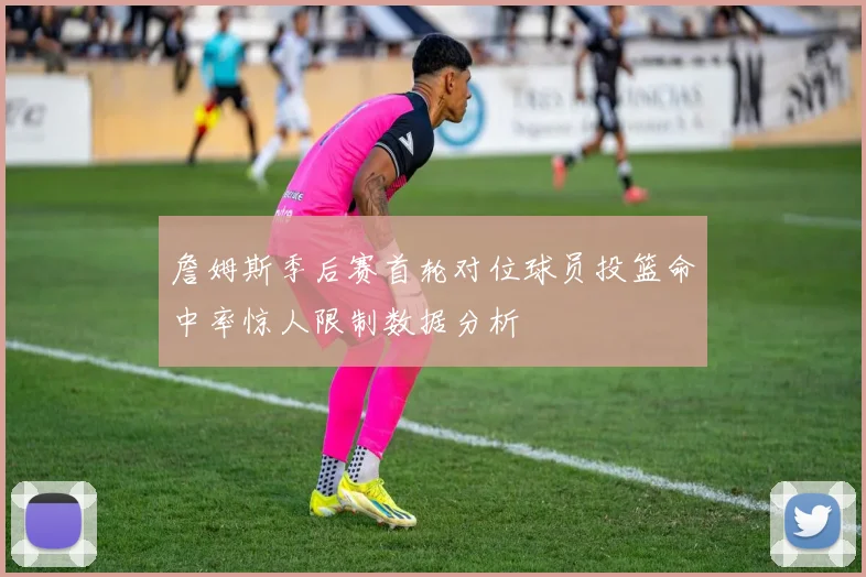 詹姆斯季后赛首轮对位球员投篮命中率惊人限制数据分析