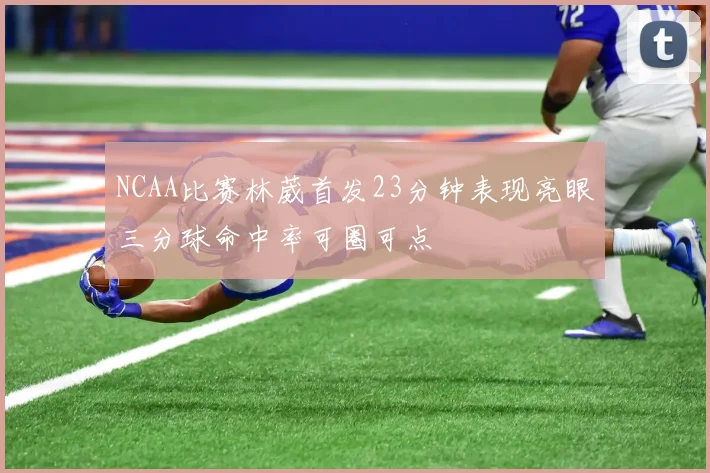 NCAA比赛林葳首发23分钟表现亮眼三分球命中率可圈可点