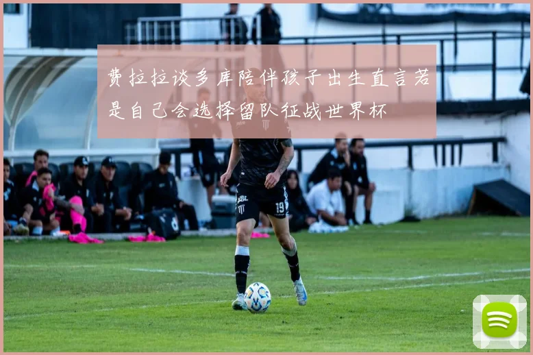 费拉拉谈多库陪伴孩子出生直言若是自己会选择留队征战世界杯