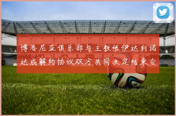 博洛尼亚俱乐部与主教练伊达利诺达成解约协议双方共同决定结束合作关系