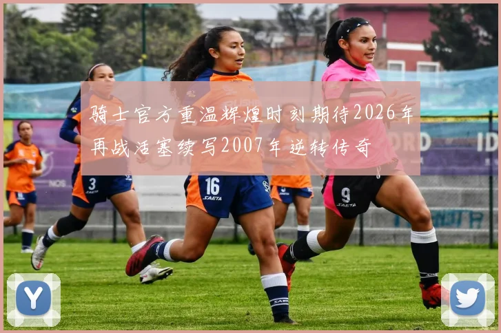 骑士官方重温辉煌时刻期待2026年再战活塞续写2007年逆转传奇